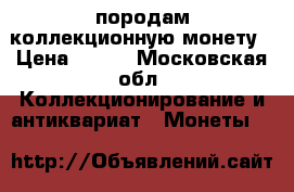 породам коллекционную монету › Цена ­ 400 - Московская обл. Коллекционирование и антиквариат » Монеты   